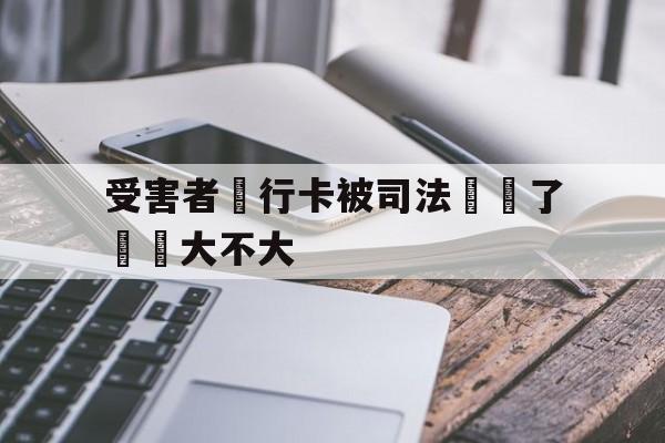 受害者銀行卡被司法凍結了問題大不大(我银行卡被司法冻结了,对我以后有没有影响)